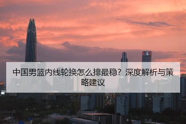 中国男篮内线轮换怎么排最稳？深度解析与策略建议