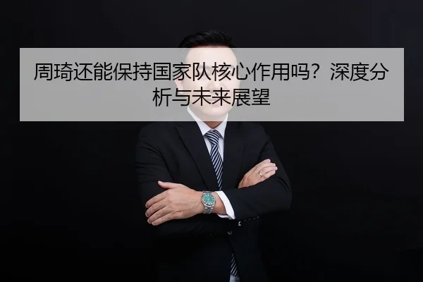周琦还能保持国家队核心作用吗？深度分析与未来展望